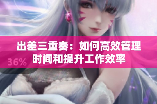 出差三重奏：如何高效管理时间和提升工作效率