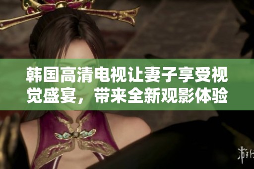 韩国高清电视让妻子享受视觉盛宴，带来全新观影体验