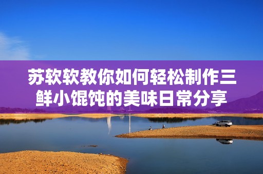 苏软软教你如何轻松制作三鲜小馄饨的美味日常分享
