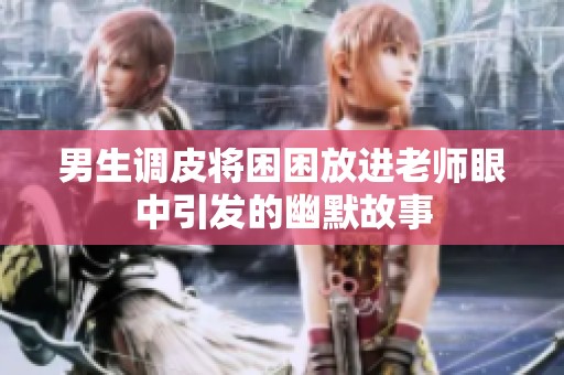 男生调皮将困困放进老师眼中引发的幽默故事