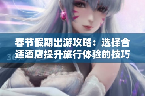 春节假期出游攻略：选择合适酒店提升旅行体验的技巧与建议
