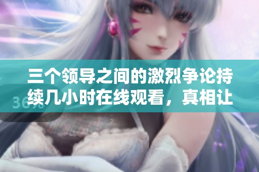 三个领导之间的激烈争论持续几小时在线观看，真相让人震惊
