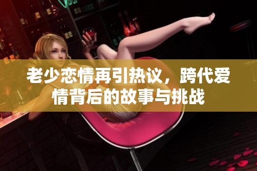老少恋情再引热议，跨代爱情背后的故事与挑战