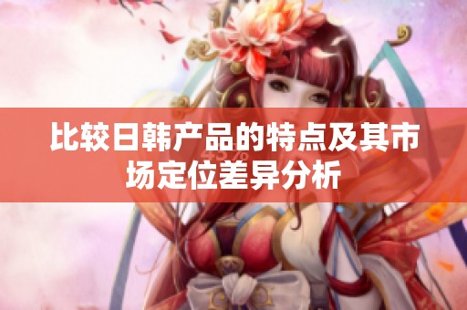 比较日韩产品的特点及其市场定位差异分析