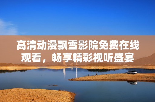 高清动漫飘雪影院免费在线观看，畅享精彩视听盛宴
