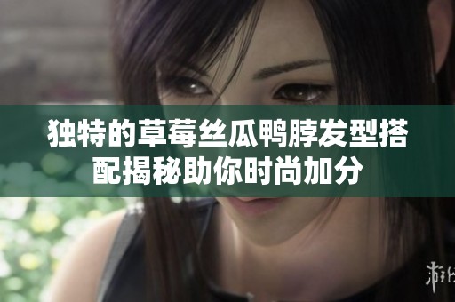 独特的草莓丝瓜鸭脖发型搭配揭秘助你时尚加分