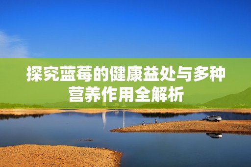探究蓝莓的健康益处与多种营养作用全解析