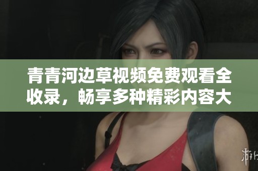 青青河边草视频免费观看全收录，畅享多种精彩内容大合集