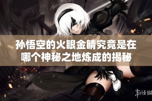 孙悟空的火眼金睛究竟是在哪个神秘之地炼成的揭秘