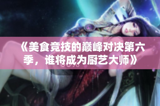 《美食竞技的巅峰对决第六季，谁将成为厨艺大师》