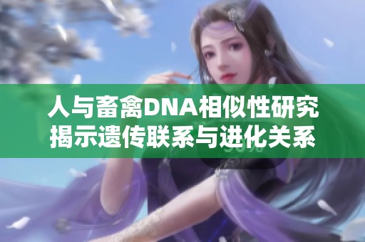 人与畜禽DNA相似性研究揭示遗传联系与进化关系