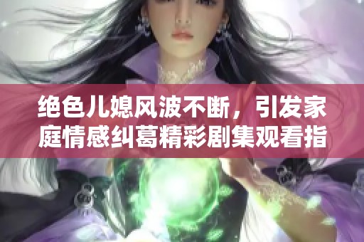 绝色儿媳风波不断，引发家庭情感纠葛精彩剧集观看指南