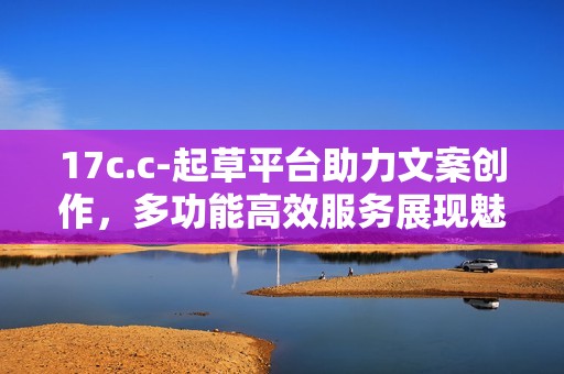 17c.c-起草平台助力文案创作，多功能高效服务展现魅力