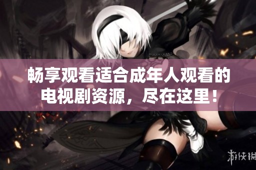 畅享观看适合成年人观看的电视剧资源，尽在这里！