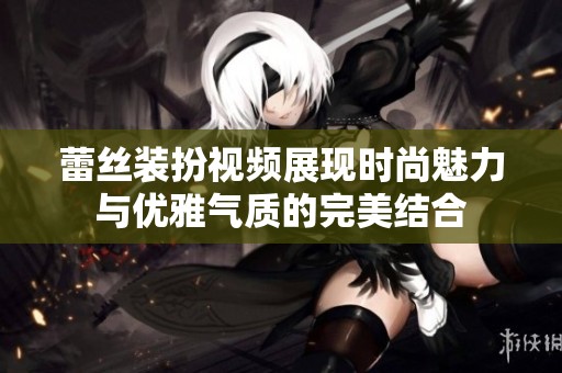 蕾丝装扮视频展现时尚魅力与优雅气质的完美结合