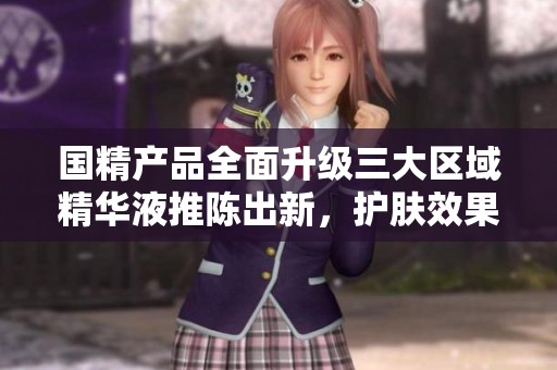 国精产品全面升级三大区域精华液推陈出新，护肤效果显著提升