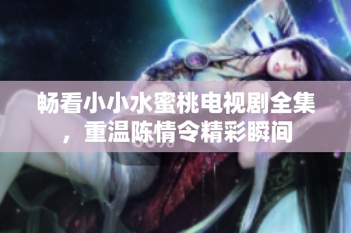 畅看小小水蜜桃电视剧全集，重温陈情令精彩瞬间