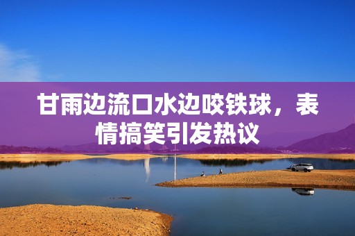 甘雨边流口水边咬铁球，表情搞笑引发热议