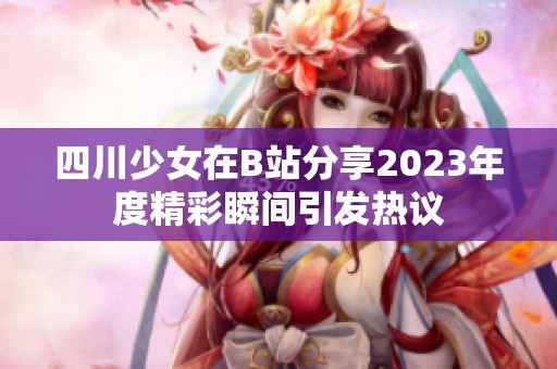 四川少女在B站分享2023年度精彩瞬间引发热议
