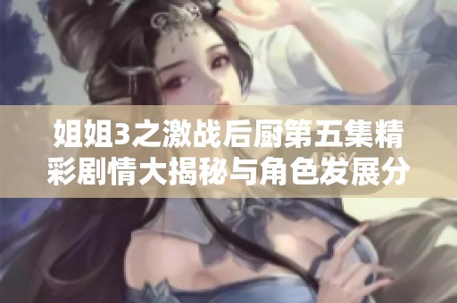 姐姐3之激战后厨第五集精彩剧情大揭秘与角色发展分析