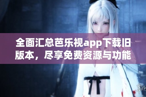 全面汇总芭乐视app下载旧版本，尽享免费资源与功能