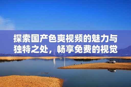 探索国产色爽视频的魅力与独特之处，畅享免费的视觉盛宴