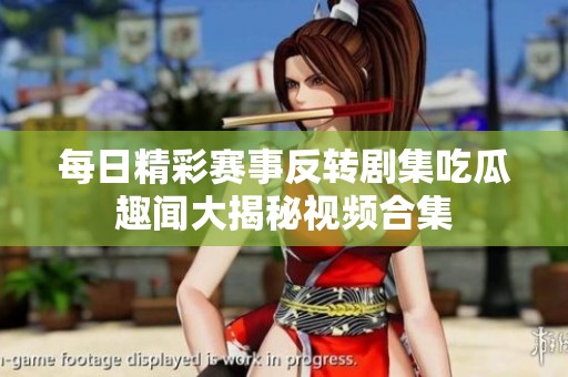 每日精彩赛事反转剧集吃瓜趣闻大揭秘视频合集
