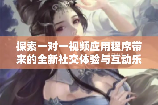 探索一对一视频应用程序带来的全新社交体验与互动乐趣