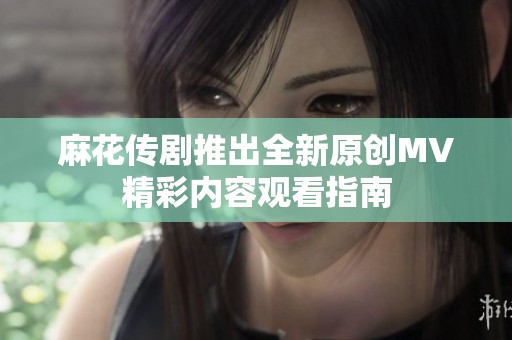 麻花传剧推出全新原创MV精彩内容观看指南