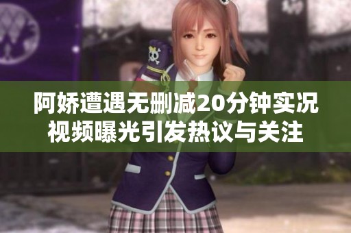 阿娇遭遇无删减20分钟实况视频曝光引发热议与关注