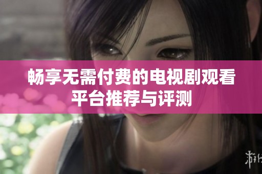 畅享无需付费的电视剧观看平台推荐与评测