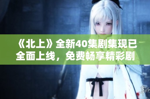 《北上》全新40集剧集现已全面上线，免费畅享精彩剧情体验