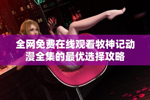 全网免费在线观看牧神记动漫全集的最优选择攻略