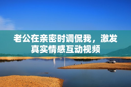 老公在亲密时调侃我，激发真实情感互动视频