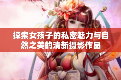探索女孩子的私密魅力与自然之美的清新摄影作品