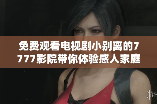 免费观看电视剧小别离的7777影院带你体验感人家庭故事