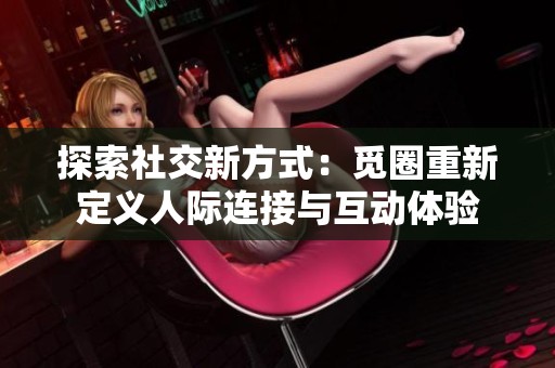 探索社交新方式：觅圈重新定义人际连接与互动体验