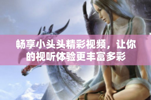 畅享小头头精彩视频，让你的视听体验更丰富多彩