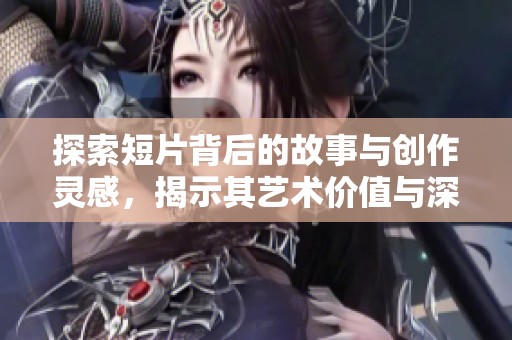探索短片背后的故事与创作灵感，揭示其艺术价值与深意