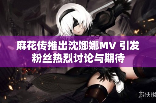 麻花传推出沈娜娜MV 引发粉丝热烈讨论与期待