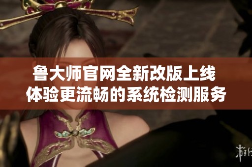 鲁大师官网全新改版上线 体验更流畅的系统检测服务