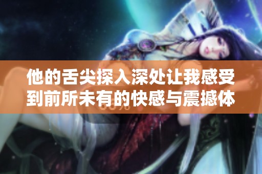 他的舌尖探入深处让我感受到前所未有的快感与震撼体验