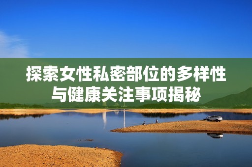 探索女性私密部位的多样性与健康关注事项揭秘