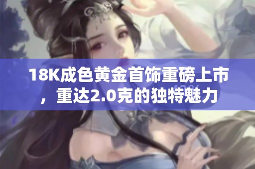 18K成色黄金首饰重磅上市，重达2.0克的独特魅力