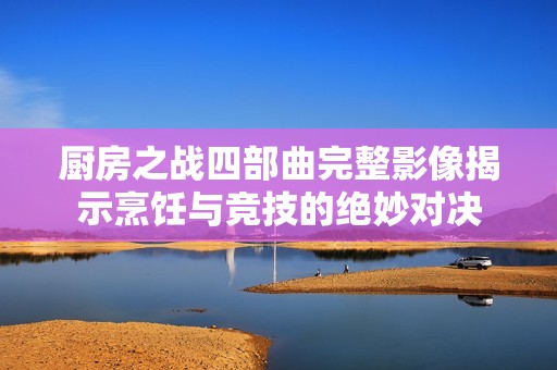 厨房之战四部曲完整影像揭示烹饪与竞技的绝妙对决