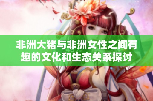 非洲大猪与非洲女性之间有趣的文化和生态关系探讨