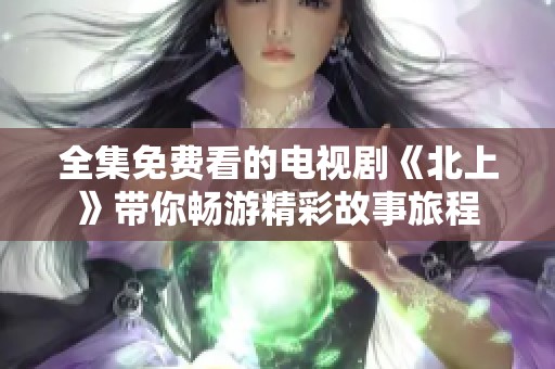 全集免费看的电视剧《北上》带你畅游精彩故事旅程