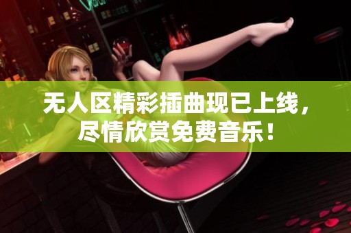 无人区精彩插曲现已上线，尽情欣赏免费音乐！