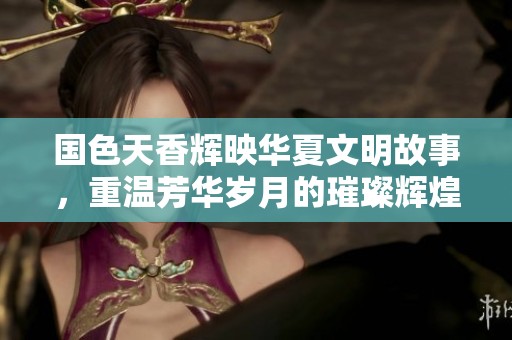 国色天香辉映华夏文明故事，重温芳华岁月的璀璨辉煌