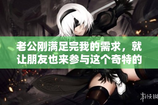 老公刚满足完我的需求，就让朋友也来参与这个奇特的体验